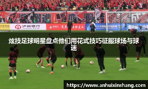 炫技足球明星盘点他们用花式技巧征服球场与球迷